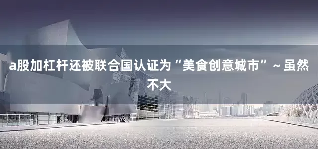 a股加杠杆还被联合国认证为“美食创意城市”～虽然不大