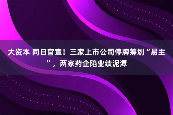 大资本 同日官宣！三家上市公司停牌筹划“易主”，两家药企陷业绩泥潭
