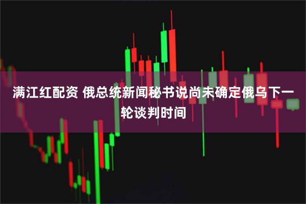 满江红配资 俄总统新闻秘书说尚未确定俄乌下一轮谈判时间