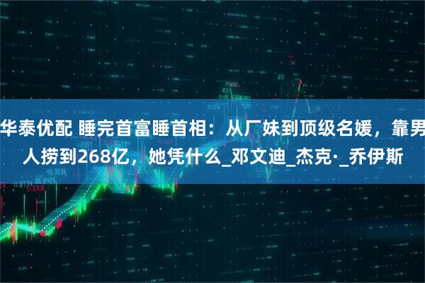 华泰优配 睡完首富睡首相:从厂妹到顶级名媛,靠男人捞到268亿,她凭什么_邓文迪_杰克·_乔伊斯